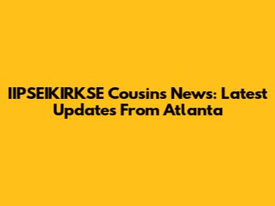 IIPSEIKIRKSE Cousins News: Latest Updates From Atlanta