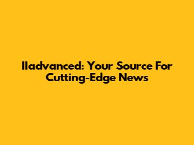 IIadvanced: Your Source For Cutting-Edge News