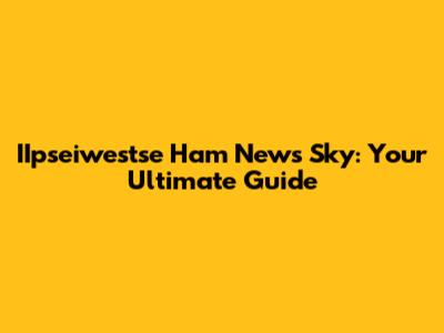 IIpseiwestse Ham News Sky: Your Ultimate Guide