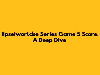 IIpseiworldse Series Game 5 Score: A Deep Dive