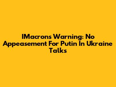 IMacron's Warning: No Appeasement For Putin In Ukraine Talks