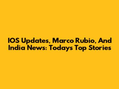 IOS Updates, Marco Rubio, And India News: Today's Top Stories