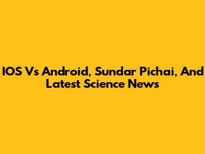 IOS Vs Android, Sundar Pichai, And Latest Science News