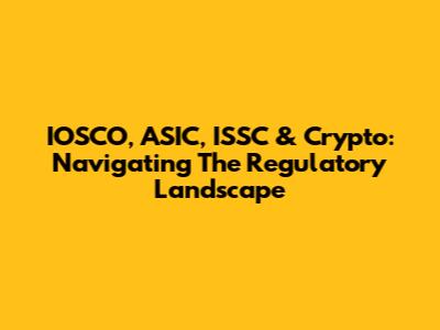 IOSCO, ASIC, ISSC & Crypto: Navigating The Regulatory Landscape