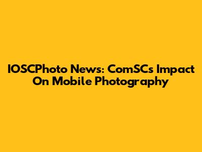 IOSCPhoto News: ComSC's Impact On Mobile Photography