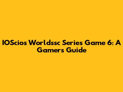 IOScios Worldssc Series Game 6: A Gamer's Guide