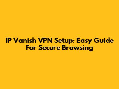 IP Vanish VPN Setup: Easy Guide For Secure Browsing
