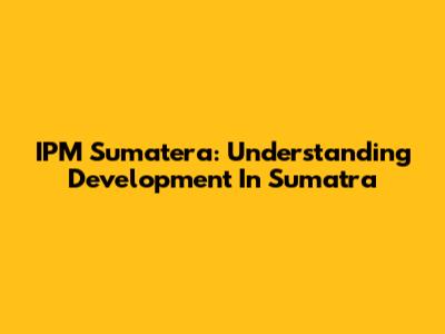 IPM Sumatera: Understanding Development In Sumatra