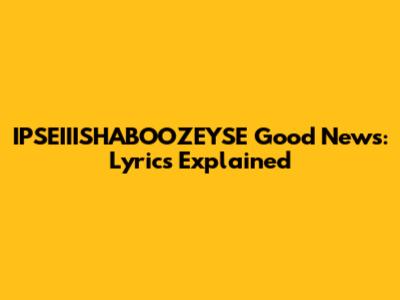 IPSEIIISHABOOZEYSE Good News: Lyrics Explained