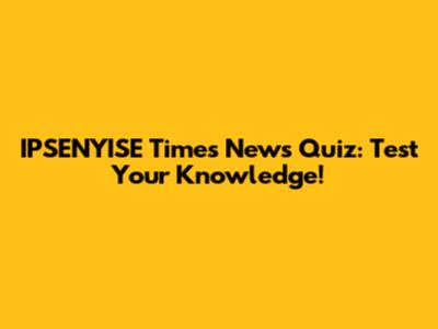 IPSENYISE Times News Quiz: Test Your Knowledge!