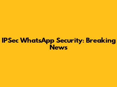 IPSec WhatsApp Security: Breaking News