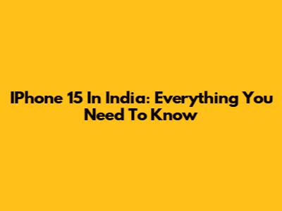 IPhone 15 In India: Everything You Need To Know