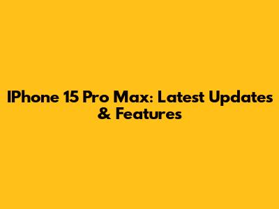 IPhone 15 Pro Max: Latest Updates & Features