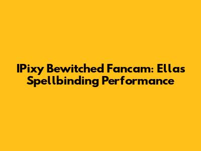 IPixy Bewitched Fancam: Ella's Spellbinding Performance