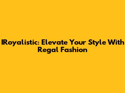 IRoyalistic: Elevate Your Style With Regal Fashion