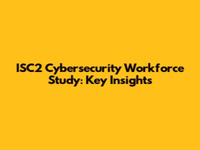 ISC2 Cybersecurity Workforce Study: Key Insights