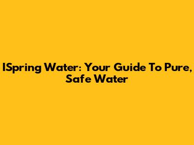 ISpring Water: Your Guide To Pure, Safe Water