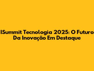 ISummit Tecnologia 2025: O Futuro Da Inovação Em Destaque