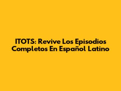 ITOTS: Revive Los Episodios Completos En Español Latino