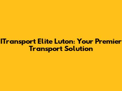 ITransport Elite Luton: Your Premier Transport Solution