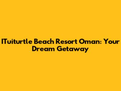 ITuiturtle Beach Resort Oman: Your Dream Getaway