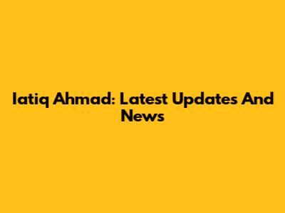 Iatiq Ahmad: Latest Updates And News