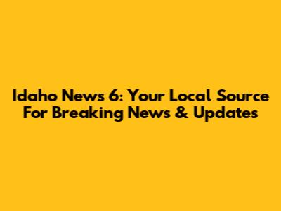Idaho News 6: Your Local Source For Breaking News & Updates