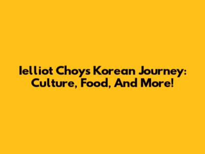 Ielliot Choy's Korean Journey: Culture, Food, And More!