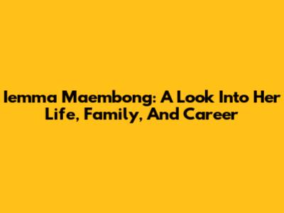 Iemma Maembong: A Look Into Her Life, Family, And Career