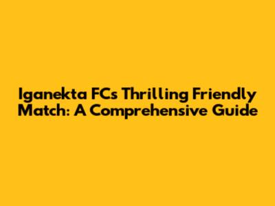 Iganekta FC's Thrilling Friendly Match: A Comprehensive Guide