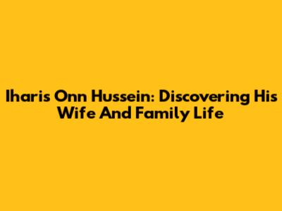 Iharis Onn Hussein: Discovering His Wife And Family Life