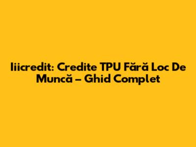 Iiicredit: Credite TPU Fără Loc De Muncă – Ghid Complet