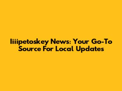 Iiiipetoskey News: Your Go-To Source For Local Updates