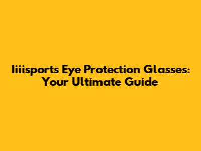 Iiiisports Eye Protection Glasses: Your Ultimate Guide