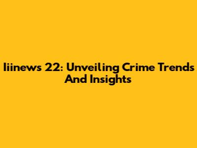 Iiinews 22: Unveiling Crime Trends And Insights
