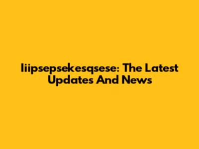 Iiipsepsekesqsese: The Latest Updates And News