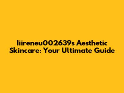 Iiireneu002639's Aesthetic Skincare: Your Ultimate Guide