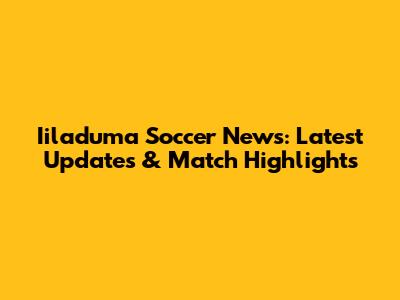 Iiladuma Soccer News: Latest Updates & Match Highlights