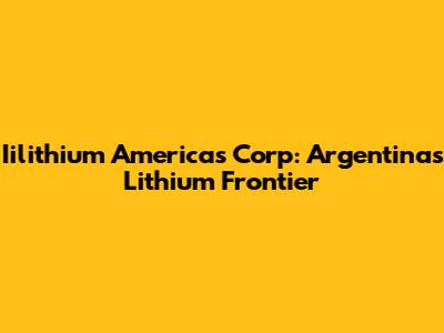 Iilithium Americas Corp: Argentina's Lithium Frontier