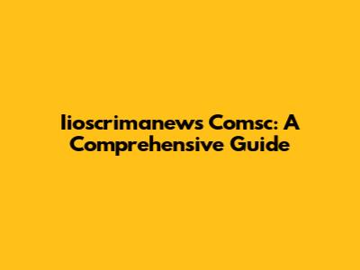 Iioscrimanews Comsc: A Comprehensive Guide