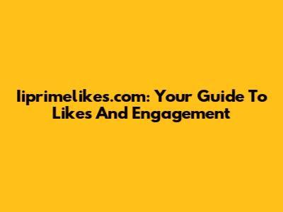 Iiprimelikes.com: Your Guide To Likes And Engagement