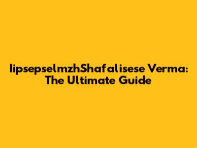 IipsepselmzhShafalisese Verma: The Ultimate Guide