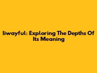 Iiwayful: Exploring The Depths Of Its Meaning