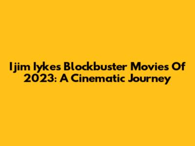 Ijim Iyke's Blockbuster Movies Of 2023: A Cinematic Journey