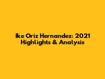 Ike Oriz Hernandez: 2021 Highlights & Analysis