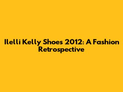 Ilelli Kelly Shoes 2012: A Fashion Retrospective
