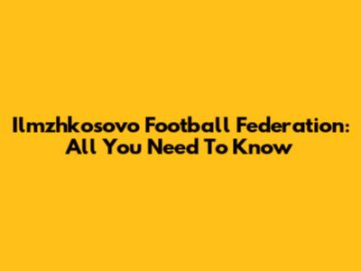 Ilmzhkosovo Football Federation: All You Need To Know