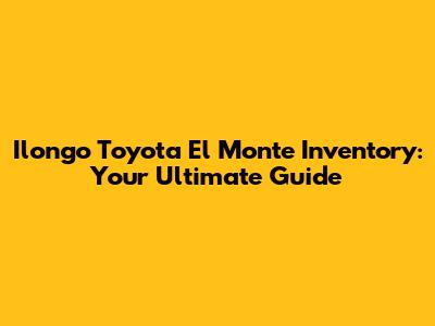 Ilongo Toyota El Monte Inventory: Your Ultimate Guide
