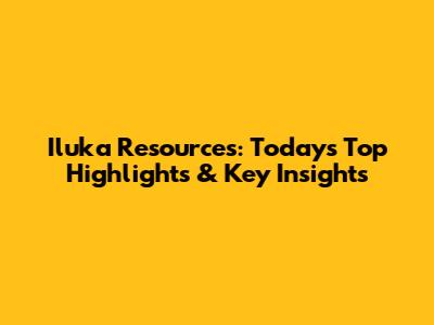 Iluka Resources: Today's Top Highlights & Key Insights