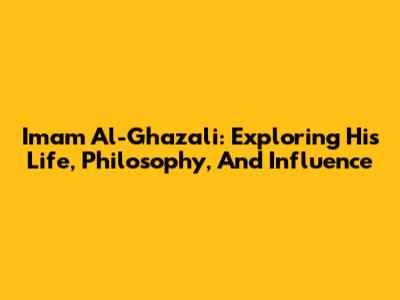 Imam Al-Ghazali: Exploring His Life, Philosophy, And Influence